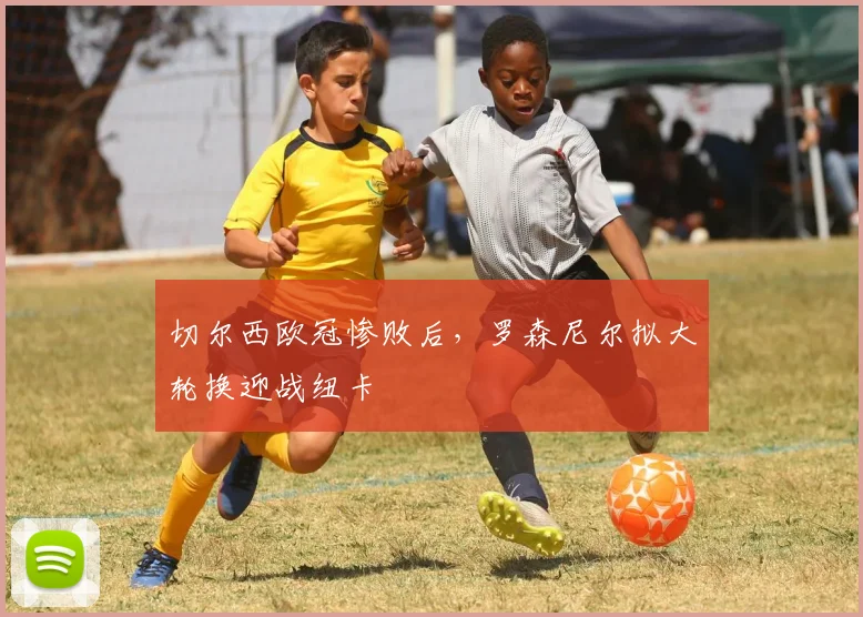 切尔西欧冠惨败后，罗森尼尔拟大轮换迎战纽卡